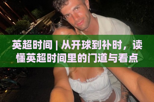 英超时间 | 从开球到补时，读懂英超时间里的门道与看点🕋最大权威网页投球网波胆盘大球分析走地大全早盘