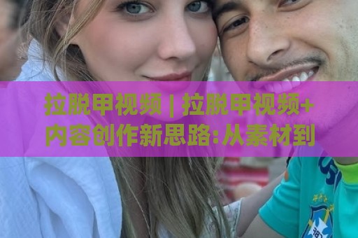 拉脱甲视频 | 拉脱甲视频+内容创作新思路:从素材到成片的实用方法(拉脱甲视频)🕋最大权威网页买球站走地大全早盘文字中文解说直播 拉脱甲视频 | 拉脱甲视频+内容创作新思路:从素材到成片的实用方法(拉脱甲视频)🕋最大权威网页买球站走地大全早盘文字中文解说直播