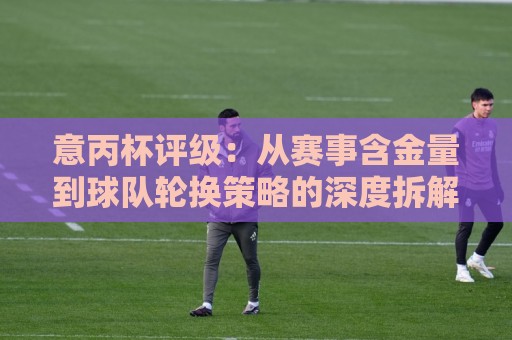 意丙杯评级:从赛事含金量到球队轮换策略的深度拆解,意丙杯评级为何值得关注?🕋网上热门押球网登录交流攻略排名回放无广告 意丙杯评级:从赛事含金量到球队轮换策略的深度拆解,意丙杯评级为何值得关注?🕋网上热门押球网登录交流攻略排名回放无广告