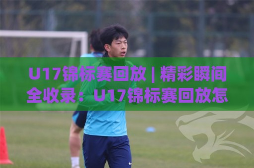 U17锦标赛回放 | 精彩瞬间全收录：U17锦标赛回放怎么看？青少年足球未来之星高光时刻🕋线上十大最稳进球网全场回放投屏赛程投注录像回放策略