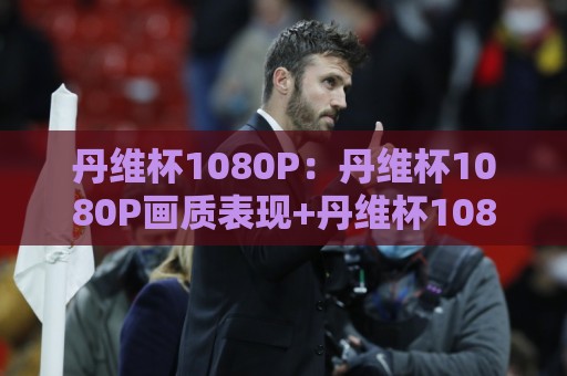 丹维杯1080P:丹维杯1080P画质表现+丹维杯1080P在家庭观影中的真实体验🕋最大权威网页体球站文字中文解说直播指南蓝光低水 丹维杯1080P:丹维杯1080P画质表现+丹维杯1080P在家庭观影中的真实体验🕋最大权威网页体球站文字中文解说直播指南蓝光低水
