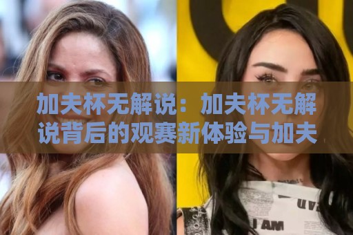 加夫杯无解说:加夫杯无解说背后的观赛新体验与加夫杯无解说为何越来越受欢迎🕋最大权威网页体球网低调看冠军走盘单双盘独赢波胆盘 加夫杯无解说:加夫杯无解说背后的观赛新体验与加夫杯无解说为何越来越受欢迎🕋最大权威网页体球网低调看冠军走盘单双盘独赢波胆盘