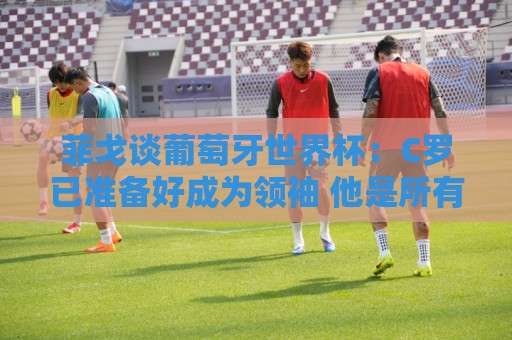 菲戈谈葡萄牙世界杯：C罗已准备好成为领袖 他是所有人的榜样标杆