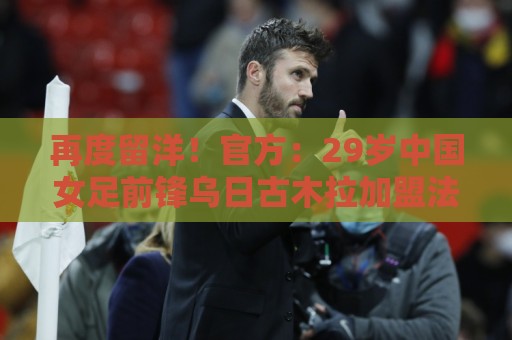 再度留洋！官方：29岁中国女足前锋乌日古木拉加盟法女甲蒙彼利埃