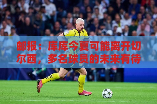 邮报:库库今夏可能离开切尔西,多名球员的未来有待阿隆索决定 邮报:库库今夏可能离开切尔西,多名球员的未来有待阿隆索决定