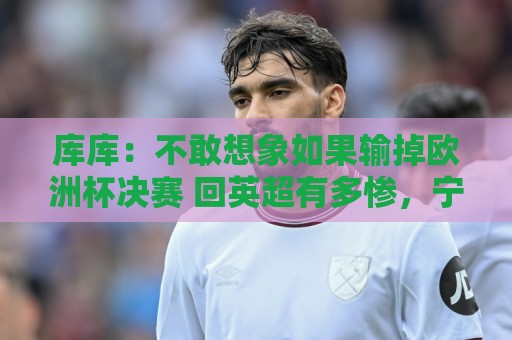 库库：不敢想象如果输掉欧洲杯决赛 回英超有多惨，宁愿输半决赛