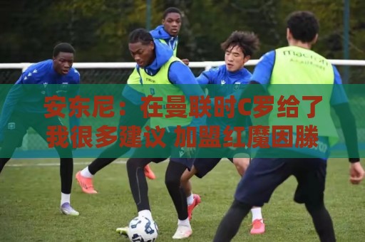 安东尼:在曼联时C罗给了我很多建议 加盟红魔因滕哈赫的邀请 安东尼:在曼联时C罗给了我很多建议 加盟红魔因滕哈赫的邀请