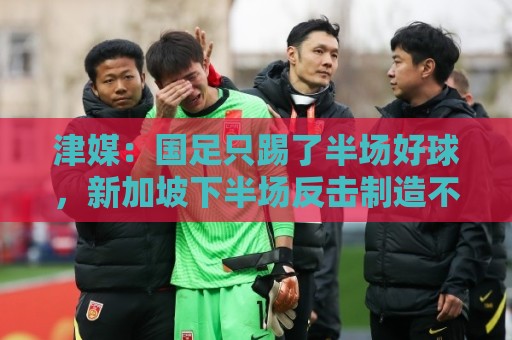 津媒：国足只踢了半场好球，新加坡下半场反击制造不少麻烦