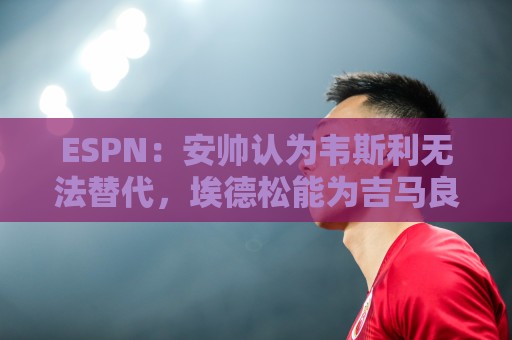 ESPN:安帅认为韦斯利无法替代,埃德松能为吉马良斯提供轮换厚度 ESPN:安帅认为韦斯利无法替代,埃德松能为吉马良斯提供轮换厚度