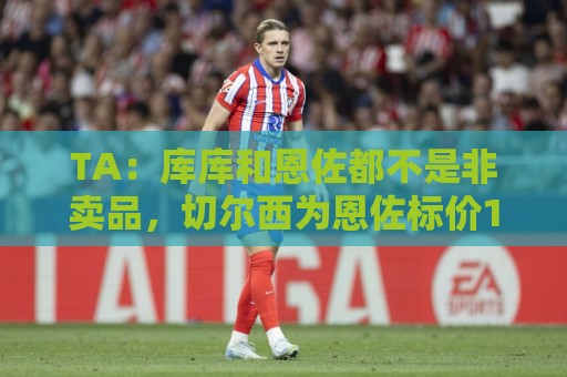 TA：库库和恩佐都不是非卖品，切尔西为恩佐标价1.2亿镑