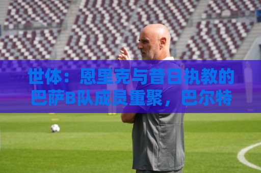 世体:恩里克与昔日执教的巴萨B队成员重聚,巴尔特拉等人出席 世体:恩里克与昔日执教的巴萨B队成员重聚,巴尔特拉等人出席