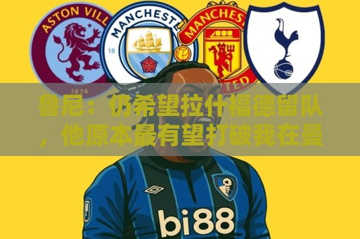 鲁尼:仍希望拉什福德留队,他原本最有望打破我在曼联的进球纪录 鲁尼:仍希望拉什福德留队,他原本最有望打破我在曼联的进球纪录