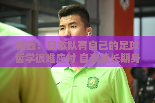梅西：日本队有自己的足球哲学很难应付 自豪能长期身穿10号球衣