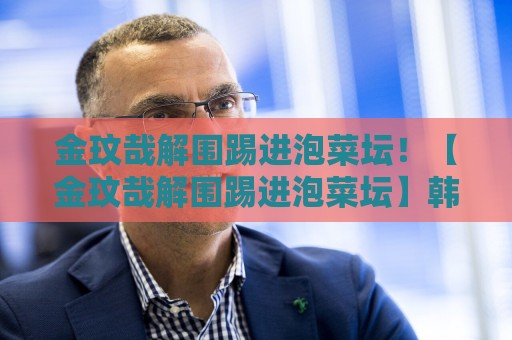 金玟哉解围踢进泡菜坛!【金玟哉解围踢进泡菜坛】韩国铁卫神奇乌龙,网友:这球腌入味了 金玟哉解围踢进泡菜坛!【金玟哉解围踢进泡菜坛】韩国铁卫神奇乌龙,网友:这球腌入味了