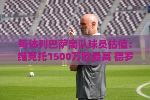 每体列巴萨离队球员估值:维克托1500万欧最高 德罗和瓦莱过千万 每体列巴萨离队球员估值:维克托1500万欧最高 德罗和瓦莱过千万