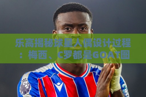 乐高揭秘球星人偶设计过程:梅西、C罗都是GOAT图案但版本不同 乐高揭秘球星人偶设计过程:梅西、C罗都是GOAT图案但版本不同
