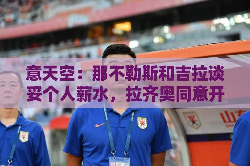 意天空:那不勒斯和吉拉谈妥个人薪水,拉齐奥同意开启转会谈判 意天空:那不勒斯和吉拉谈妥个人薪水,拉齐奥同意开启转会谈判