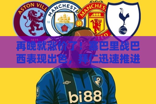 再晚就涨价了!塞巴里战巴西表现出色,拜仁迅速推进5500万欧拿下 再晚就涨价了!塞巴里战巴西表现出色,拜仁迅速推进5500万欧拿下